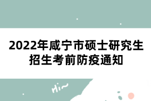 2022年咸宁市硕士研究生招生考前防疫通知