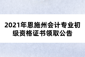 2021年恩施州会计专业初级资格证书领取公告