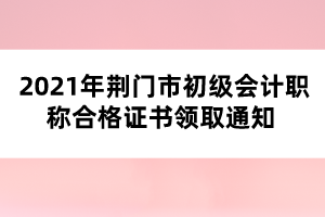 2021年荆门市初级会计职称合格证书领取通知 