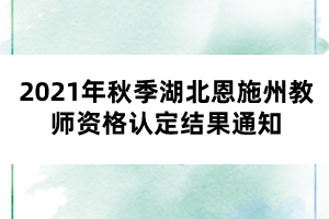 2021年秋季湖北恩施州教师资格认定结果通知