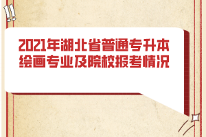 2021年湖北省普通专升本绘画专业及院校报考情况