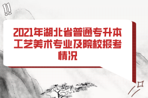 2021年湖北省普通专升本工艺美术专业及院校报考情况