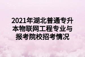 2021年湖北普通专升本物联网工程专业与报考院校招考情况