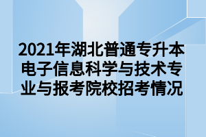 2021年湖北普通专升本电子信息科学与技术专业与报考院校招考情况