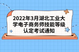 2022年3月湖北工业大学电子商务师技能等级认定考试通知