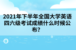 2021年下半年全国大学英语四六级考试成绩什么时候公布？