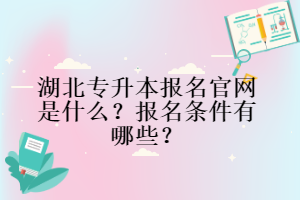 湖北专升本报名官网是什么？报名条件有哪些？