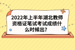 2022年上半年湖北教师资格证笔试考试成绩什么时候出？