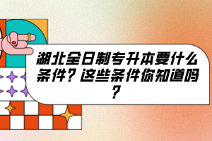 湖北全日制专升本要什么条件？这些条件你知道吗？