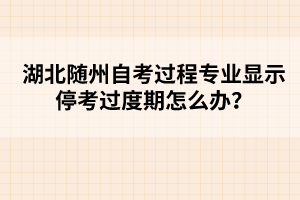 湖北随州自考过程专业显示停考过度期怎么办？