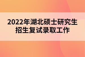 2022年湖北硕士研究生招生复试录取工作