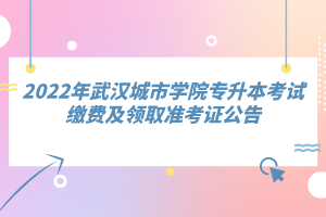 2022年武汉城市学院专升本考试缴费及领取准考证公告