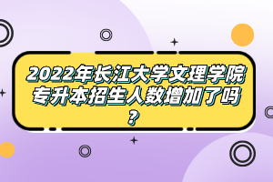 2022年长江大学文理学院专升本招生人数增加了吗？