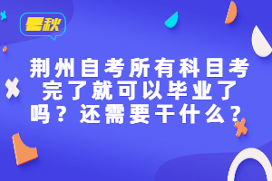 荆州自考所有科目考完了就可以毕业了吗？还需要干什么？