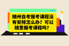 随州自考报考课程没有安排怎么办？可以随意报考课程吗？