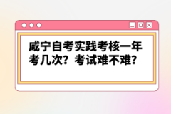 咸宁自考实践考核一年考几次？考试难不难？